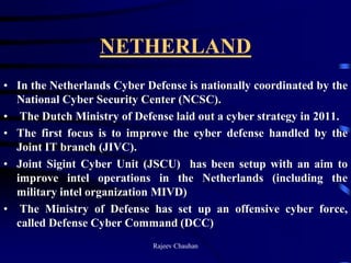 NETHERLAND
• In the Netherlands Cyber Defense is nationally coordinated by the
National Cyber Security Center (NCSC).
• The Dutch Ministry of Defense laid out a cyber strategy in 2011.
• The first focus is to improve the cyber defense handled by the
Joint IT branch (JIVC).
• Joint Sigint Cyber Unit (JSCU) has been setup with an aim to
improve intel operations in the Netherlands (including the
military intel organization MIVD)
• The Ministry of Defense has set up an offensive cyber force,
called Defense Cyber Command (DCC)
Rajeev Chauhan
 
