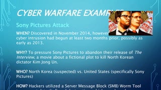 CYBER WARFARE EXAMPLES
Sony Pictures Attack
WHEN? Discovered in November 2014, however the
cyber intrusion had begun at least two months prior, possibly as
early as 2013.
WHY? To pressure Sony Pictures to abandon their release of The
Interview, a movie about a fictional plot to kill North Korean
dictator Kim Jong Un.
WHO? North Korea (suspected) vs. United States (specifically Sony
Pictures)
HOW? Hackers utilized a Server Message Block (SMB) Worm Tool
 
