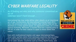 CYBER WARFARE LEGALITY
As if finding out who and why someone committed an
act of
cyberwar wasn’t hard enough…
International law may rarely define cyber attacks as an intentional
act of war. Furthermore, the International Criminal Court (ICC)
may only prosecute cases that include cyber attacks that can be
deemed as a crime against peace, an aggressive crime, or a crime
against humanity. Moreover, a country must be a signing party to
the ICC in order for their statues to apply to those within that
nation.
Even with multinational treaties and vague international laws,
most cyber warfare stems from sanctuary countries that are either
too undeveloped to have provisioned cyber laws or turn a blind
eye to cyber attacks. Countries such as China, North Korea, and
 