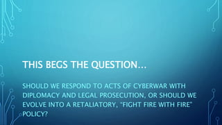 THIS BEGS THE QUESTION…
SHOULD WE RESPOND TO ACTS OF CYBERWAR WITH
DIPLOMACY AND LEGAL PROSECUTION, OR SHOULD WE
EVOLVE INTO A RETALIATORY, “FIGHT FIRE WITH FIRE”
POLICY?
 