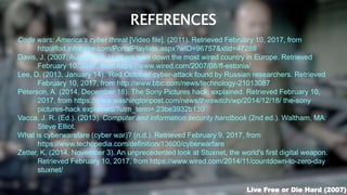 REFERENCES
Code wars: America's cyber threat [Video file]. (2011). Retrieved February 10, 2017, from
http://fod.infobase.com/PortalPlaylists.aspx?wID=96757&xtid=47288
Davis, J. (2007, August 21). Hackers take down the most wired country in Europe. Retrieved
February 10, 2017, from https://www.wired.com/2007/08/ff-estonia/
Lee, D. (2013, January 14). 'Red October' cyber-attack found by Russian researchers. Retrieved
February 10, 2017, from http://www.bbc.com/news/technology-21013087
Peterson, A. (2014, December 18). The Sony Pictures hack, explained. Retrieved February 10,
2017, from https://www.washingtonpost.com/news/theswitch/wp/2014/12/18/ the-sony
pictures-hack explained/?utm_term=.23be3932b130
Vacca, J. R. (Ed.). (2013). Computer and information security handbook (2nd ed.). Waltham, MA:
Steve Elliot.
What is cyberwarefare (cyber war)? (n.d.). Retrieved February 9, 2017, from
https://www.techopedia.com/definition/13600/cyberwarfare
Zetter, K. (2014, November 3). An unprecedented look at Stuxnet, the world's first digital weapon.
Retrieved February 10, 2017, from https://www.wired.com/2014/11/countdown-to-zero-day
stuxnet/
Live Free or Die Hard (2007)
 