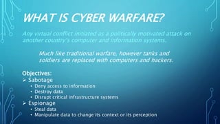 WHAT IS CYBER WARFARE?
Any virtual conflict initiated as a politically motivated attack on
another country’s computer and information systems.
Much like traditional warfare, however tanks and
soldiers are replaced with computers and hackers.
Objectives:
 Sabotage
• Deny access to information
• Destroy data
• Disrupt critical infrastructure systems
 Espionage
• Steal data
• Manipulate data to change its context or its perception
 