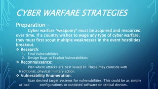 CYBER WARFARE STRATEGIES
Preparation –
Cyber warfare “weaponry” must be acquired and resourced
over time. If a country wishes to wage any type of cyber warfare,
they must first scout multiple weaknesses in the event hostilities
breakout.
 Research:
1. Find Vulnerabilities
2. Design Bugs to Exploit Vulnerabilities
 Reconnaissance:
Plan where attacks are best levied at. These may coincide with
traditional, physical military action.
 Vulnerability Enumeration:
Scan desired target systems for vulnerabilities. This could be as simple
as bad configurations or outdated software on critical devices.
 