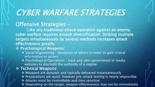 CYBER WARFARE STRATEGIES
Offensive Strategies –
Like any traditional attack operation against an enemy,
cyber warfare requires assault diversification. Striking multiple
targets simultaneously by several methods increases attack
effectiveness greatly.
 Psychological Weapons:
 Social Engineering – deception of others in order to gain critical
information or access
 Psychological Operations – hack and alter government or media
websites to discredit the authority of a regime
 Technical Weapons:
 Weapons are dynamic and typically delivered instantaneously
 Preparations are quiet, however pre-attack testing is nearly impossible
 Attacks must be controllable and time sensitive
 Depending on the target, weapon effectiveness may not be immediately
 