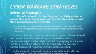 CYBER WARFARE STRATEGIES
Defensive Strategies –
Today’s Internet is far too large to completely protect or
govern, thus government agencies must be interconnected with
other government and civil entities.
 Information security administrators at thousands of venerable sites
implement recommendations at the discretion of the national defense
agencies
Oftentimes, the best cyberwar defense is a good offense. Even if
one doesn’t intend on launching an immediate attack,
preparation against adversaries should be ongoing in the event
that they launch an attack. This is especially true for cyber
warfare because it is mostly invisible until executed.
 The source of cyber attacks must be attributable so that effective
 