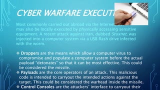 CYBER WARFARE EXECUTION
Most commonly carried out abroad via the Internet, but
may also be locally executed by physically accessing sensitive
equipment. A recent attack against Iran, dubbed Stuxnet, was
injected into a computer system via a USB flash drive infected
with the worm.
 Droppers are the means which allow a computer virus to
compromise and populate a computer system before the actual
payload “detonates” so that it can be most effective. This could
be considered the missile.
 Payloads are the core operators of an attack. This malicious
code is intended to carryout the intended actions against the
target. This could be considered the warhead inside the missile.
 Control Consoles are the attackers’ interface to carryout their
 