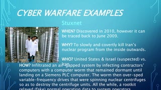 CYBER WARFARE EXAMPLES
Stuxnet
WHEN? Discovered in 2010, however it can
be traced back to June 2009.
WHY? To slowly and covertly kill Iran’s
nuclear program from the inside outwards.
WHO? United States & Israel (suspected) vs.
IranHOW? Infiltrated an air-gapped system by infecting contractors’
computers with a computer worm that remained dormant until
landing on a Siemens PLC computer. The worm then over-sped
variable-frequency drives that were spinning nuclear centrifuges
so as to destroy the centrifuge units. All the while, a rootkit
 