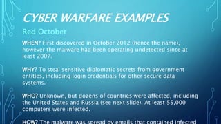 CYBER WARFARE EXAMPLES
Red October
WHEN? First discovered in October 2012 (hence the name),
however the malware had been operating undetected since at
least 2007.
WHY? To steal sensitive diplomatic secrets from government
entities, including login credentials for other secure data
systems.
WHO? Unknown, but dozens of countries were affected, including
the United States and Russia (see next slide). At least 55,000
computers were infected.
 