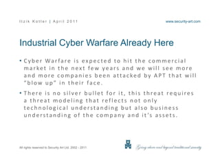 Industrial Cyber Warfare Already Here,[object Object],Cyber Warfare is expected to hit the commercial market in the next few years and we will see more and more companies been attacked by APT that will “blow up” in their face.,[object Object],There is no silver bullet for it, this threat requires a threat modeling that reflects not only technological understanding but also business understanding of the company and it’s assets.,[object Object]