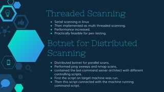 Threaded Scanning
● Serial scanning in linux
● Then implemented as multi threaded scanning.
● Performance increased.
● Practically feasible for pen testing.
Botnet for Distributed
Scanning
● Distributed botnet for parallel scans.
● Performed ping sweeps and nmap scans.
● contained the bot-command server architect with different
controlling scripts.
● First the script on target machine was run.
● Then this script connected with the machine running
command script.
 