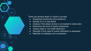 There are several steps in Libicki’s concept
● Situational Awareness (Surveillance)
● Identify if it is a real attack
● Analyse if the attack motive is connected to state actor
● Determine the level of public awareness
● Assess state or non-state attribution
● Strength of the case for public attribution is assessed
● Methods of retaliation are considered
 