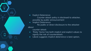 ● Explicit Deterrence
Counter attack policy is disclosed to attacker,
possibly by public announcement
● Implicit Deterrence
No public or direct disclosure to the attacker
about
counter attack
● ‘Risky’ factor has both implicit and explicit values to
signify the risk of counterattack.
● Libicki suggests Implicit deterrence is best option.
 