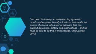 “We need to develop an early-warning system to
monitor cyberspace, identify intrusions, and locate the
source of attacks with a trail of evidence that can
support diplomatic, military and legal options – and we
must be able to do this in milliseconds.” (McConnell,
2010)
 