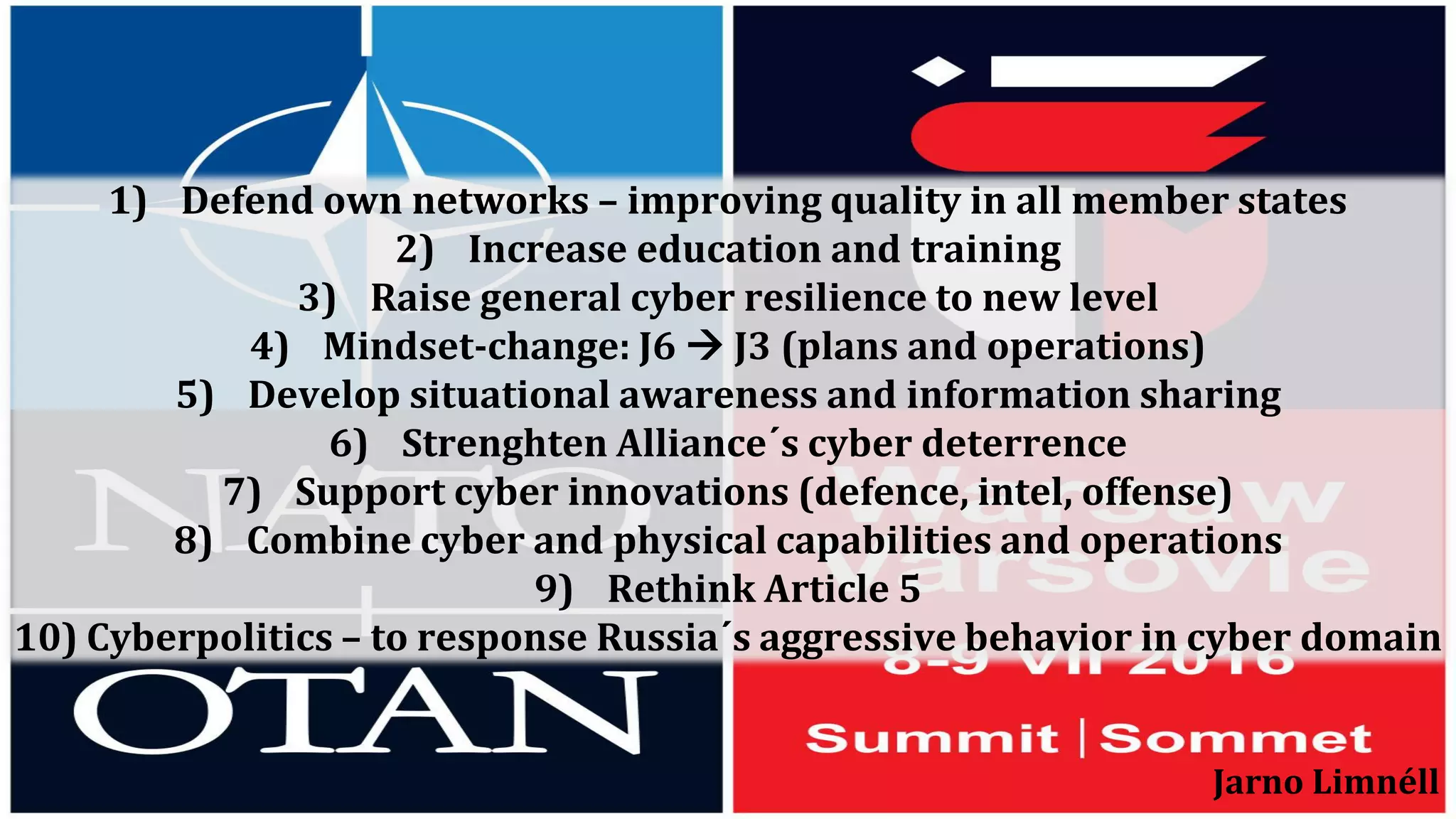 1) Defend own networks – improving quality in all member states
2) Increase education and training
3) Raise general cyber resilience to new level
4) Mindset-change: J6  J3 (plans and operations)
5) Develop situational awareness and information sharing
6) Strenghten Alliance´s cyber deterrence
7) Support cyber innovations (defence, intel, offense)
8) Combine cyber and physical capabilities and operations
9) Rethink Article 5
10) Cyberpolitics – to response Russia´s aggressive behavior in cyber domain
Jarno Limnéll
 