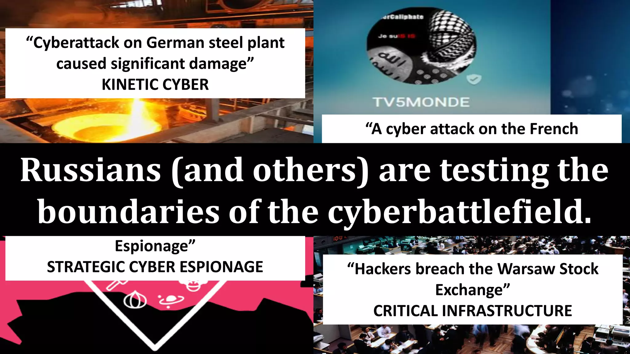 “Cyberattack on German steel plant
caused significant damage”
KINETIC CYBER
“A cyber attack on the French
television network TV5 Monde”
FALSE FLAG ATTACKS
“The Dukes: 7 Years of Russian Cyber-
Espionage”
STRATEGIC CYBER ESPIONAGE “Hackers breach the Warsaw Stock
Exchange”
CRITICAL INFRASTRUCTURE
Russians (and others) are testing the
boundaries of the cyberbattlefield.
 
