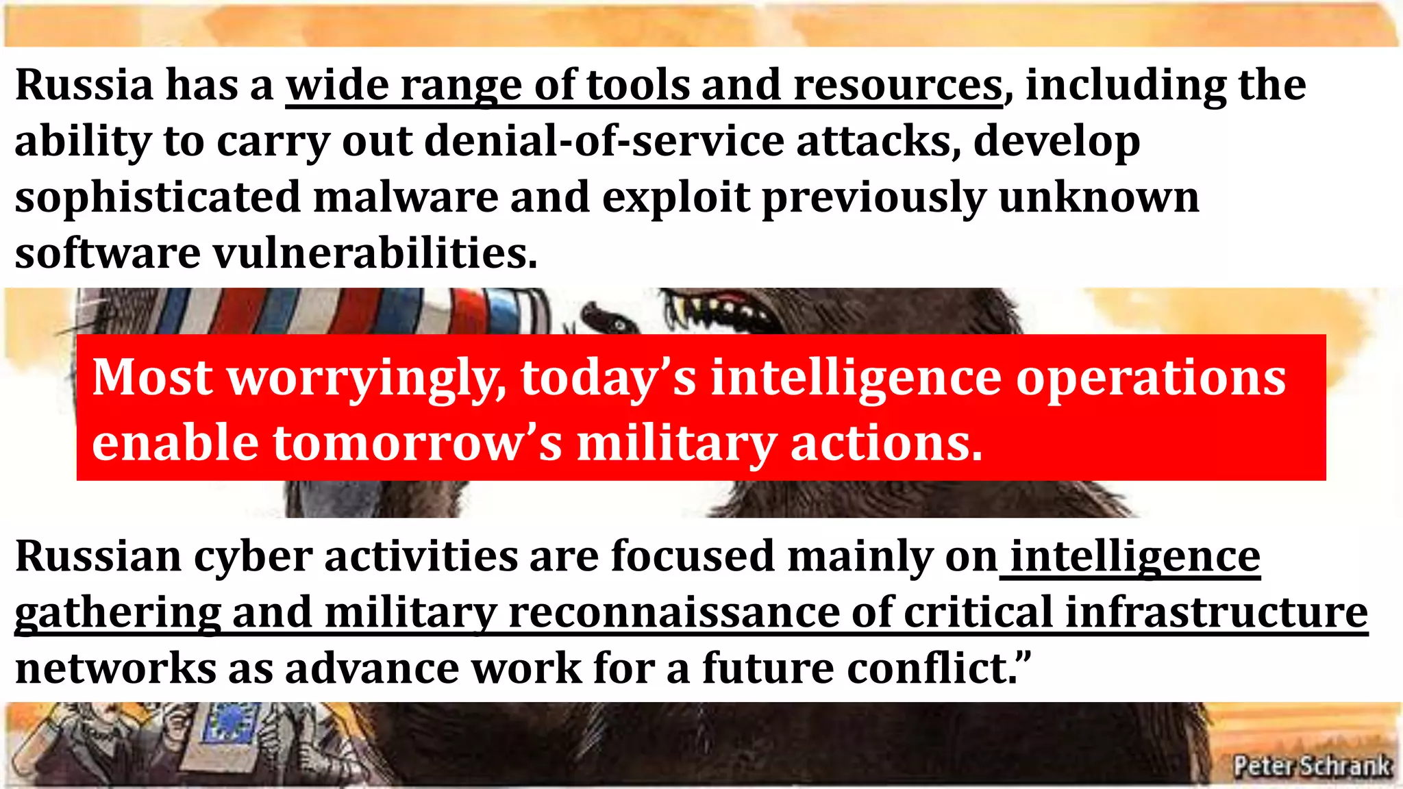Russia has a wide range of tools and resources, including the
ability to carry out denial-of-service attacks, develop
sophisticated malware and exploit previously unknown
software vulnerabilities.
Russian cyber activities are focused mainly on intelligence
gathering and military reconnaissance of critical infrastructure
networks as advance work for a future conflict.”
Most worryingly, today’s intelligence operations
enable tomorrow’s military actions.
 