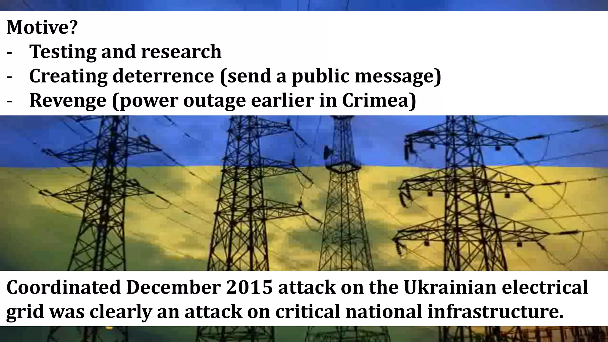 Coordinated December 2015 attack on the Ukrainian electrical
grid was clearly an attack on critical national infrastructure.
Motive?
- Testing and research
- Creating deterrence (send a public message)
- Revenge (power outage earlier in Crimea)
 