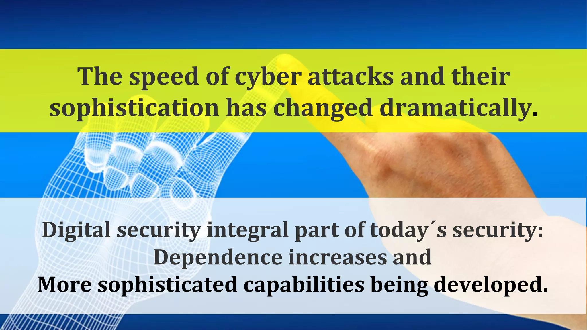 Kyberturvallisuuden kokonaisuus
9
Digital security integral part of today´s security:
Dependence increases and
More sophisticated capabilities being developed.
The speed of cyber attacks and their
sophistication has changed dramatically.
 