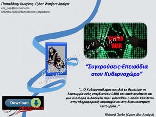 “Συγκρούσεις-Επεισόδια
στον Κυβερνοχώρο”
“… Ο Κυβερνοπόλεμος απειλεί εκ θεμελίων τη
λειτουργία ενός υπερδικτύου C4ISR και κατά συνέπεια και
μια ολόκληρη φιλοσοφία περί μάχεσθαι, η οποία βασίζεται
στην πληροφοριακή κυριαρχία και στη δικτυοκεντρική
λειτουργία…”
Richard Clarke (Cyber War Analyst)
Παπαδάκης Κων/νος- Cyber Warfare Analyst
cos_pap@hotmail.com
linkedin.com/in/konstantinos-papadakis
 