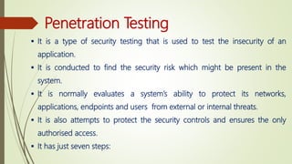 Penetration Testing
 It is a type of security testing that is used to test the insecurity of an
application.
 It is conducted to find the security risk which might be present in the
system.
 It is normally evaluates a system’s ability to protect its networks,
applications, endpoints and users from external or internal threats.
 It is also attempts to protect the security controls and ensures the only
authorised access.
 It has just seven steps:
 