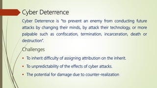 Cyber Deterrence
Cyber Deterrence is “to prevent an enemy from conducting future
attacks by changing their minds, by attack their technology, or more
palpable such as confiscation, termination, incarceration, death or
destruction”.
Challenges
 To inherit difficulty of assigning attribution on the inherit.
 To unpredictability of the effects of cyber attacks.
 The potential for damage due to counter-realization
 