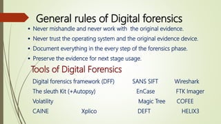 General rules of Digital forensics
 Never mishandle and never work with the original evidence.
 Never trust the operating system and the original evidence device.
 Document everything in the every step of the forensics phase.
 Preserve the evidence for next stage usage.
Tools of Digital Forensics
Digital forensics framework (DFF) SANS SIFT Wireshark
The sleuth Kit (+Autopsy) EnCase FTK Imager
Volatility Magic Tree COFEE
CAINE Xplico DEFT HELIX3
 