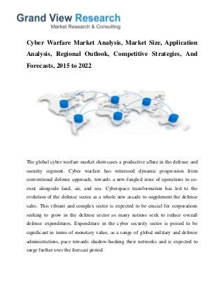 Cyber Warfare Market Analysis, Market Size, Application
Analysis, Regional Outlook, Competitive Strategies, And
Forecasts, 2015 to 2022
The global cyber warfare market showcases a productive allure in the defense and
security segment. Cyber warfare has witnessed dynamic progression from
conventional defense approach, towards a new-fangled zone of operations to co-
exist alongside land, air, and sea. Cyberspace transformation has led to the
evolution of the defense sector as a whole new arcade to supplement the defense
sales. This vibrant and complex sector is expected to be crucial for corporations
seeking to grow in the defense sector as many nations seek to reduce overall
defense expenditures. Expenditure in the cyber security sector is poised to be
significant in terms of monetary value, as a range of global military and defense
administrations, pace towards shadow-backing their networks and is expected to
surge further over the forecast period.
 