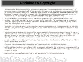 Disclaimer & Copyright
• Please note that this presentation is for informational, knowledge sharing and educational purposes only. Any
comments or statements made herein do not necessarily reflect the views of Huawei. The information is intended
for the recipient's use only and should not be cited, reproduced or distributed to any third party without the prior
consent of the authors. Although great care is taken to ensure accuracy of information neither the author, nor
Huawei can be held responsible for any decision made on the basis of the information cited.
• The content of this presentation is based on information gathered in good faith from both primary and
secondary sources and is believed to be correct at the time of publication. The author can however provide no
guarantee regarding the accuracy of this content and therefore accepts no liability whatsoever for any actions
taken that subsequently prove incorrect.
• The practices listed in the document are provided as is and as guidance and the author and Huawei do not claim
that these comprise the only practices to be followed. The readers are urged to make informed decisions in their
usage.
• The information presented in this presentation is not intended to be, and should not be construed as, an offer to
sell any products or services or a solicitation of an offer to buy any products or services . Any such offer or sale will
be made pursuant to, and the information presented at this meeting is qualified in its entirety by, authorized
offering documents and related disclosure schedules or similar disclosure documentation.
• All logos and brand names belong to their respective owners and we do not claim any relationship or association,
implied or otherwise, with them.
• Use of any materials by virtue of relationships and associations, if any, are mentioned explicitly.
• Author has taken care to attribute all sources for external materials used in this presentation, and any oversight is
regretted. If you, as owner, or as viewer, find any reason to dispute the use of these materials kindly communicate
the same to author.
• Any omissions, in terms of attribution, may be due to an error of author and not intentional.
 
