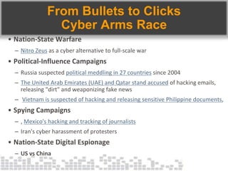 From Bullets to Clicks
Cyber Arms Race
• Nation-State Warfare
– Nitro Zeus as a cyber alternative to full-scale war
• Political-Influence Campaigns
– Russia suspected political meddling in 27 countries since 2004
– The United Arab Emirates (UAE) and Qatar stand accused of hacking emails,
releasing "dirt" and weaponizing fake news
– Vietnam is suspected of hacking and releasing sensitive Philippine documents,
• Spying Campaigns
– , Mexico's hacking and tracking of journalists
– Iran's cyber harassment of protesters
• Nation-State Digital Espionage
– US vs China
 