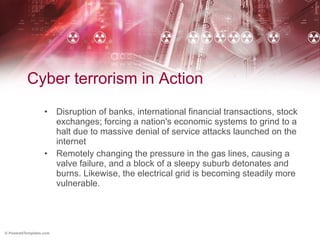 Cyber terrorism in Action Disruption of banks, international financial transactions, stock exchanges; forcing a nation's economic systems to grind to a halt due to massive denial of service attacks launched on the internet Remotely changing the pressure in the gas lines, causing a valve failure, and a block of a sleepy suburb detonates and burns. Likewise, the electrical grid is becoming steadily more vulnerable.  