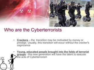 Who are the Cyberterrorists Crackers  – the  transition may be motivated by money or prestige. Usually, this transition will occur without the cracker's cognizance Young, educated people brought into the folds of terrorist groups  - this new generation will have the talent to execute the acts of Cyberterrorism 