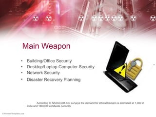 Main Weapon  Building/Office Security Desktop/Laptop Computer Security Network Security Disaster Recovery Planning   According to NASSCOM-IDC surveys the demand for ethical hackers is estimated at 7,000 in India and 188,000 worldwide currently.  