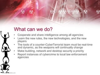 What can we do? Cooperate and share intelligence among all agencies Learn the new rules, the new technologies, and the new players The tools of a counter-CyberTerrorist team  must  be real-time and dynamic, as the weapons will continually change Make building, network and desktop security a priority Report instances of cybercrime to local law enforcement agencies 