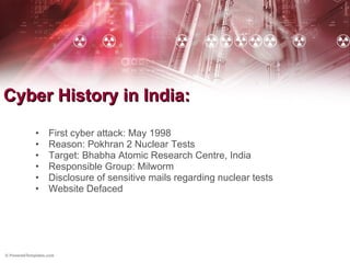 Cyber History in India: First cyber attack: May 1998 Reason: Pokhran 2 Nuclear Tests Target: Bhabha Atomic Research Centre, India Responsible Group: Milworm Disclosure of sensitive mails regarding nuclear tests Website Defaced 