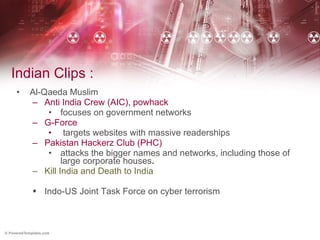 Indian Clips : Al-Qaeda Muslim  Anti India Crew (AIC), powhack focuses on government networks  G-Force targets websites with massive readerships  Pakistan Hackerz Club (PHC) attacks the bigger names and networks, including those of large corporate houses .   Kill India and Death to India  Indo-US Joint Task Force on cyber terrorism   