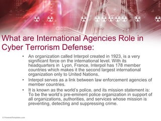 What are International Agencies Role in Cyber Terrorism Defense: An organization called Interpol created in 1923, is a very significant force on the international level. With its headquarters in  Lyon, France, Interpol has 178 member countries which makes it the second largest international organization only to United Nations.  Interpol serves as a link between law enforcement agencies of member countries.  It is known as the world’s police, and its mission statement is: To be the world’s pre-eminent police organization in support of all organizations, authorities, and services whose mission is preventing, detecting and suppressing crime. 