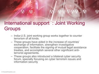 International support  : Joint Working Groups India-U.S. joint working group works together to counter terrorism of all kinds.  These groups have aided in the increase of countries’ exchange of information, strengthen investigative cooperation, facilitate the signing of mutual legal assistance treaties, and accomplish several other significant anti-terrorist agreements. These groups also introduced a bilateral cyber security forum, specially focusing on cyber terrorism issues and information security 