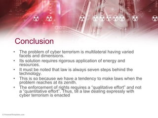 Conclusion The problem of cyber terrorism is multilateral having varied facets and dimensions.  Its solution requires rigorous application of energy and resources. It must be noted that law is always seven steps behind the technology. This is so because we have a tendency to make laws when the problem reaches at its zenith.  The enforcement of rights requires a “qualitative effort” and not a “quantitative effort”. Thus, till a law dealing expressly with cyber terrorism is enacted 