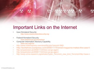 Important Links on the Internet Iowa Homeland Security http://www.iowahomelandsecurity.org Federal Homeland Security www.whitehouse.gov/homeland Computer Information Advisory Capability www.ciac.org/ciac http://www.indianexpress.com/storyOld.php?storyId=3562 http://techlahore.wordpress.com/2009/11/14/wired-magazine-makes-the-case-for-cyber-war-against-pakistan-and-india/ http://propakistani.pk/2008/11/24/here-we-go-again/ http://propakistani.pk/2008/11/24/here-we-go-again/ http://www.crime-research.org/articles/Cyber_Terrorism_new_kind_Terrorism/http://www.india-server.com/news/cyber-terrorism-biggest-threat-for-16595.html 