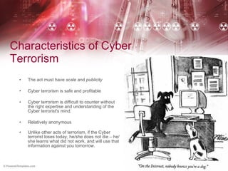 Characteristics of Cyber Terrorism The act must have  scale  and  publicity Cyber terrorism is safe and profitable Cyber terrorism is difficult to counter without the right expertise and understanding of the Cyber terrorist's mind. Relatively anonymous Unlike other acts of terrorism, if the Cyber terrorist loses today, he/she does not die – he/she learns what did not work, and will use that information against you tomorrow. 