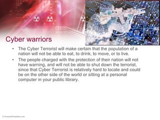 Cyber warriors The Cyber Terrorist will make certain that the population of a nation will not be able to eat, to drink, to move, or to live. The people charged with the protection of their nation will not have warning, and will not be able to shut down the terrorist, since that Cyber Terrorist is relatively hard to locate and could be on the other side of the world or sitting at a personal computer in your public library.  