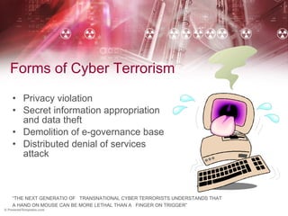 Forms of Cyber Terrorism Privacy violation  Secret information appropriation and data theft Demolition of e-governance base  Distributed denial of services attack “ THE NEXT GENERATIO OF  TRANSNATIONAL CYBER TERRORISTS UNDERSTANDS THAT  A HAND ON MOUSE CAN BE MORE LETHAL THAN A  FINGER ON TRIGGER” 