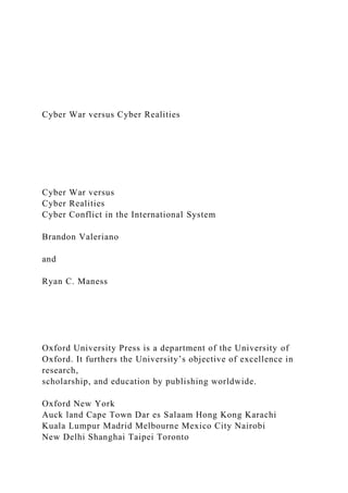 Cyber War versus Cyber Realities
Cyber War versus
Cyber Realities
Cyber Conflict in the International System
Brandon Valeriano
and
Ryan C. Maness
Oxford University Press is a department of the University of
Oxford. It furthers the University’s objective of excellence in
research,
scholarship, and education by publishing worldwide.
Oxford New York
Auck land Cape Town Dar es Salaam Hong Kong Karachi
Kuala Lumpur Madrid Melbourne Mexico City Nairobi
New Delhi Shanghai Taipei Toronto
 