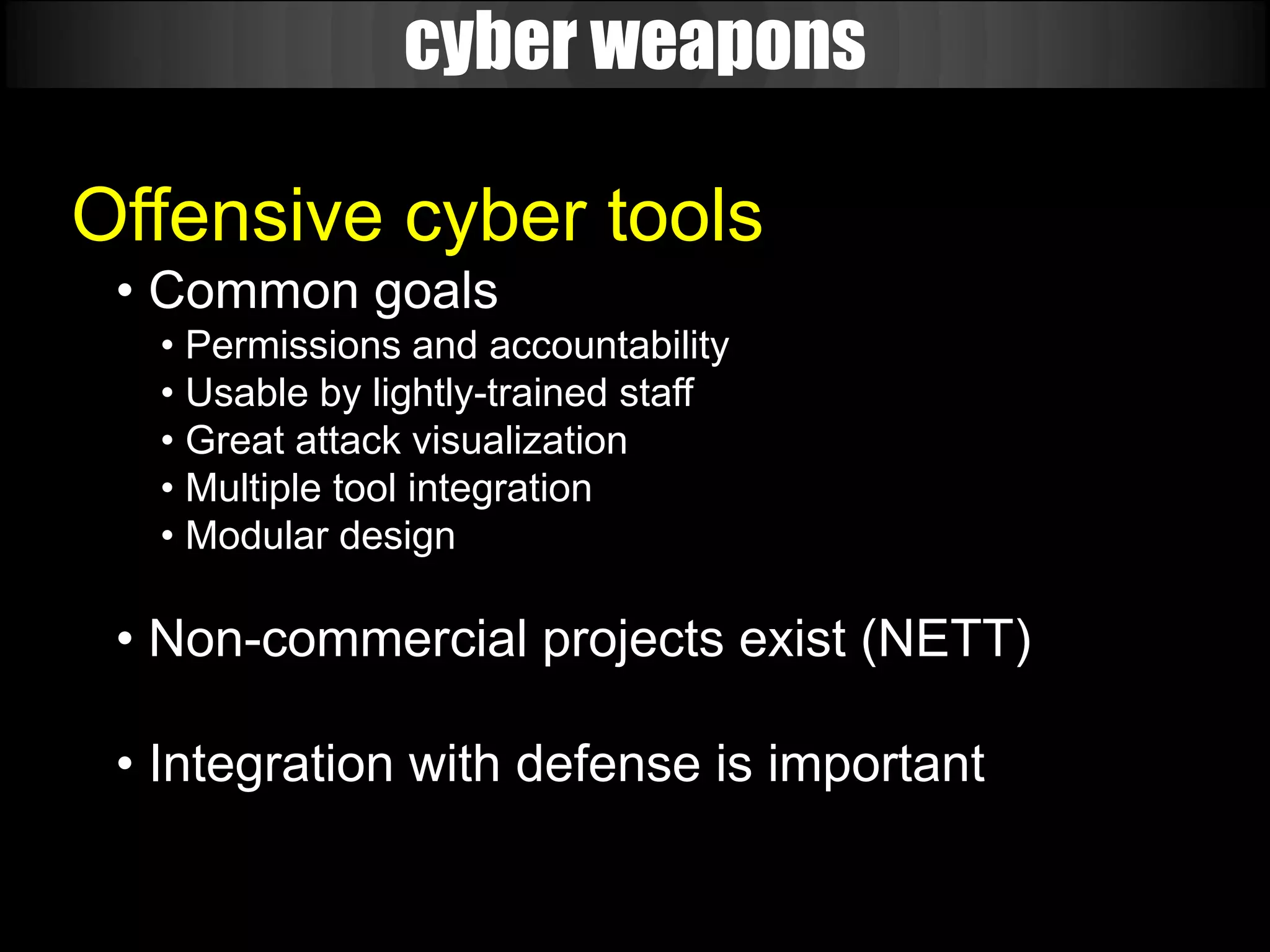 cyber weapons

Offensive cyber tools
 • Common goals
   • Permissions and accountability
   • Usable by lightly-trained staff
   • Great attack visualization
   • Multiple tool integration
   • Modular design

 • Non-commercial projects exist (NETT)

 • Integration with defense is important
 