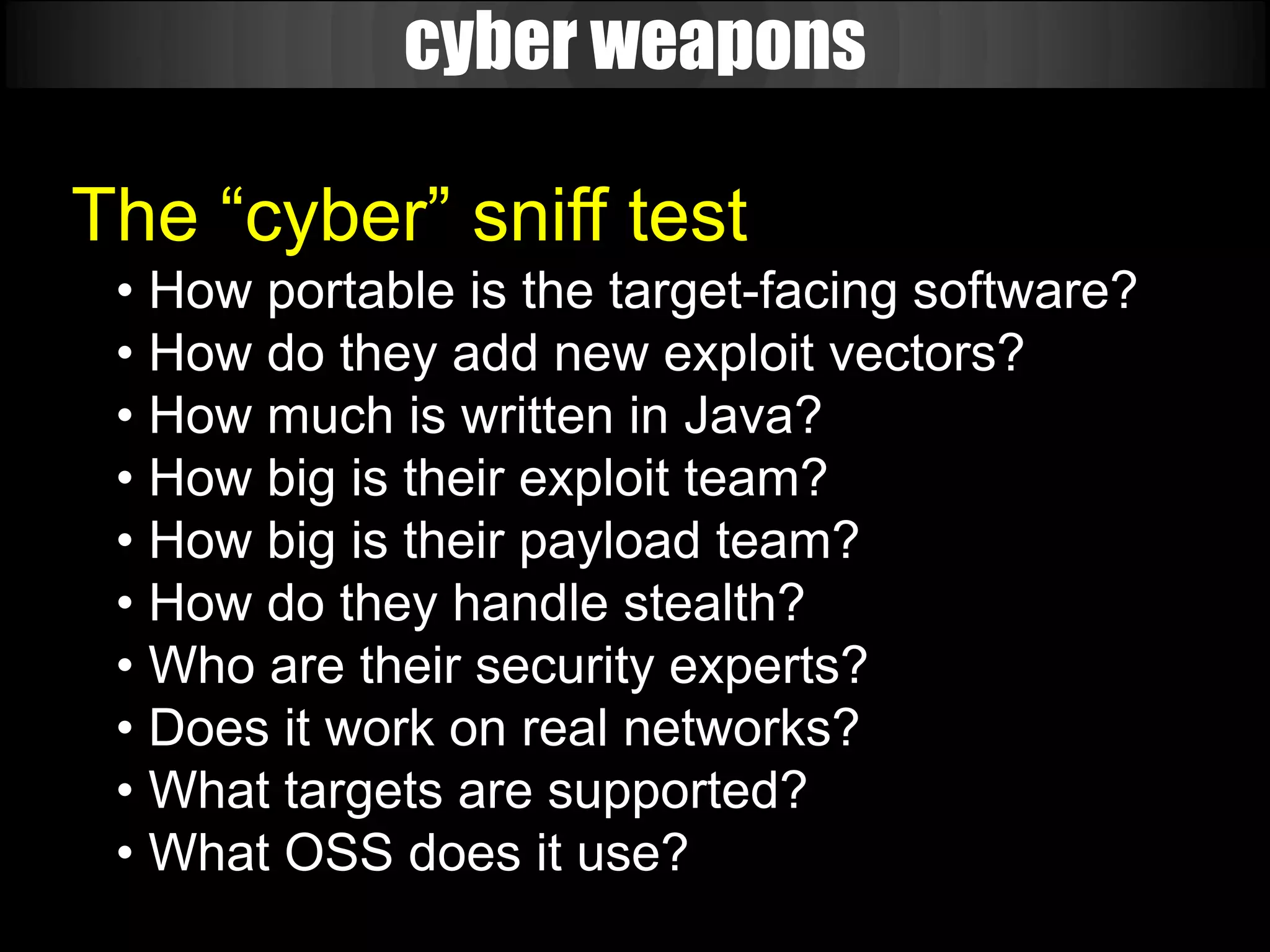 cyber weapons

The “cyber” sniff test
 • How portable is the target-facing software?
 • How do they add new exploit vectors?
 • How much is written in Java?
 • How big is their exploit team?
 • How big is their payload team?
 • How do they handle stealth?
 • Who are their security experts?
 • Does it work on real networks?
 • What targets are supported?
 • What OSS does it use?
 