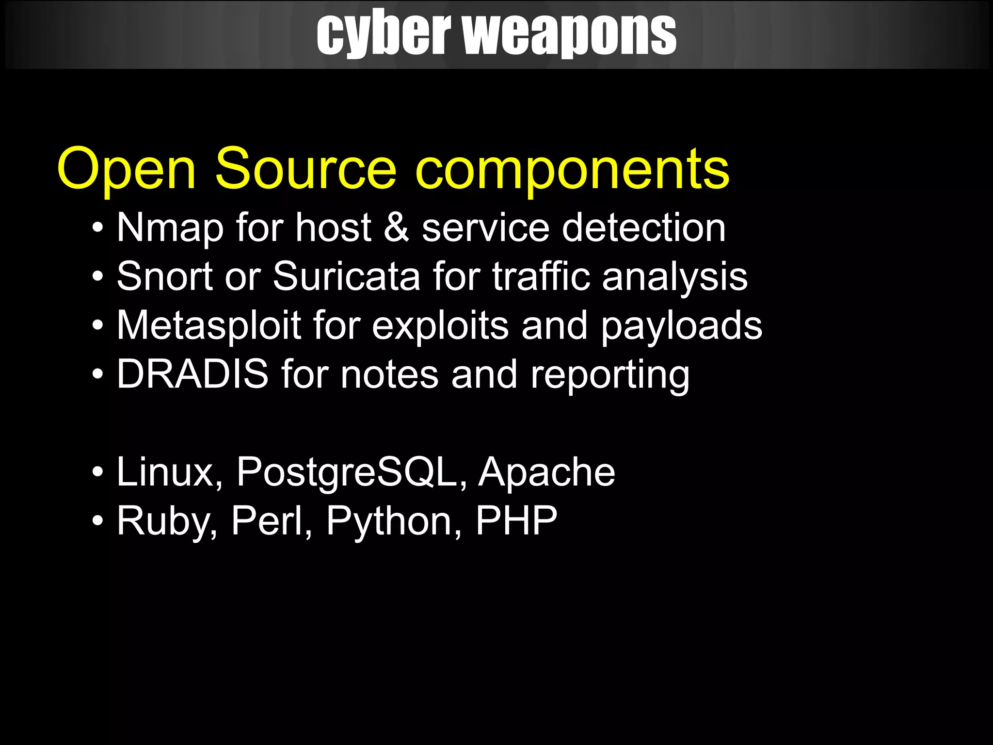 cyber weapons

Open Source components
 • Nmap for host & service detection
 • Snort or Suricata for traffic analysis
 • Metasploit for exploits and payloads
 • DRADIS for notes and reporting

 • Linux, PostgreSQL, Apache
 • Ruby, Perl, Python, PHP
 