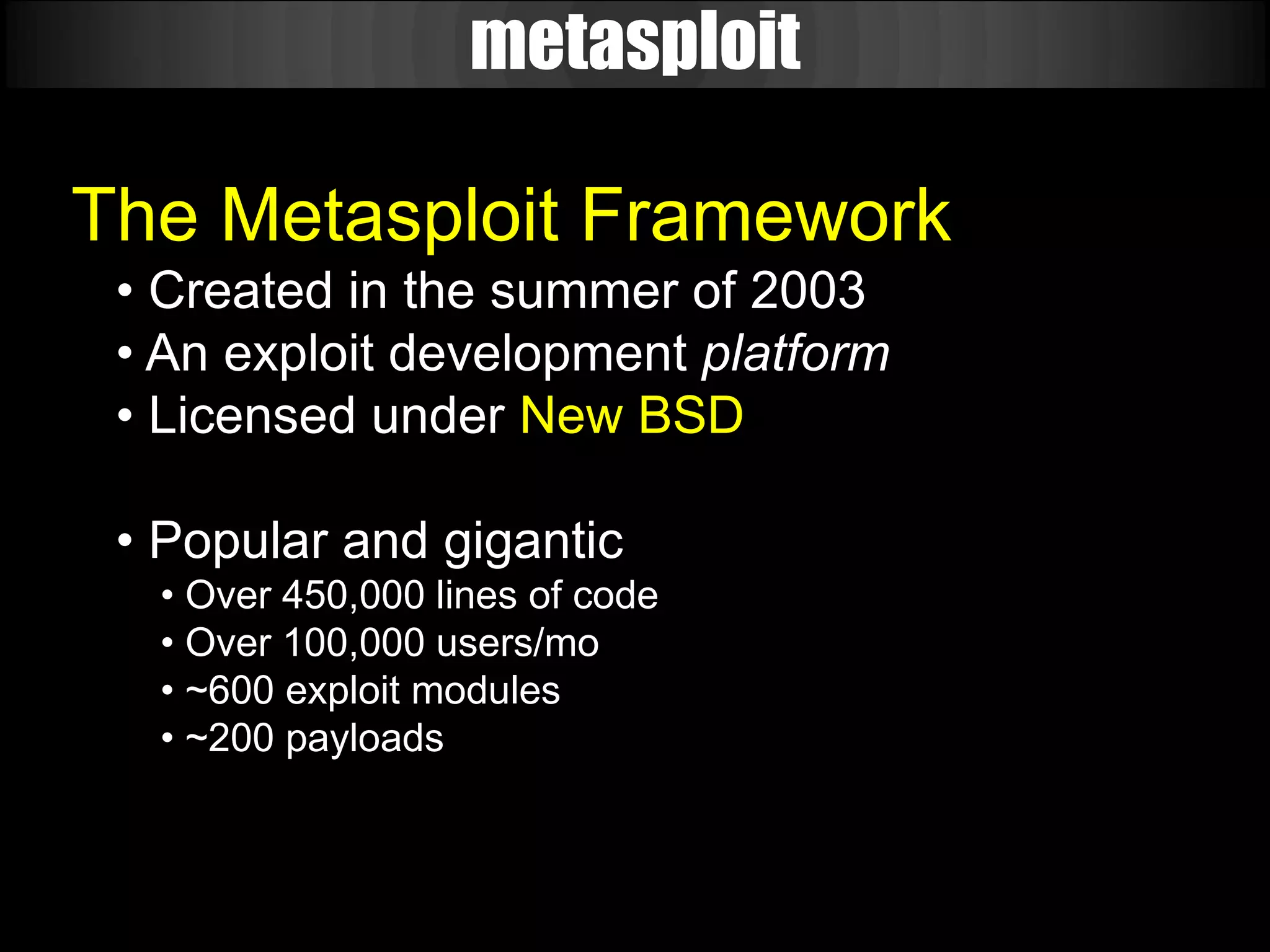 metasploit

The Metasploit Framework
 • Created in the summer of 2003
 • An exploit development platform
 • Licensed under New BSD

 • Popular and gigantic
  • Over 450,000 lines of code
  • Over 100,000 users/mo
  • ~600 exploit modules
  • ~200 payloads
 