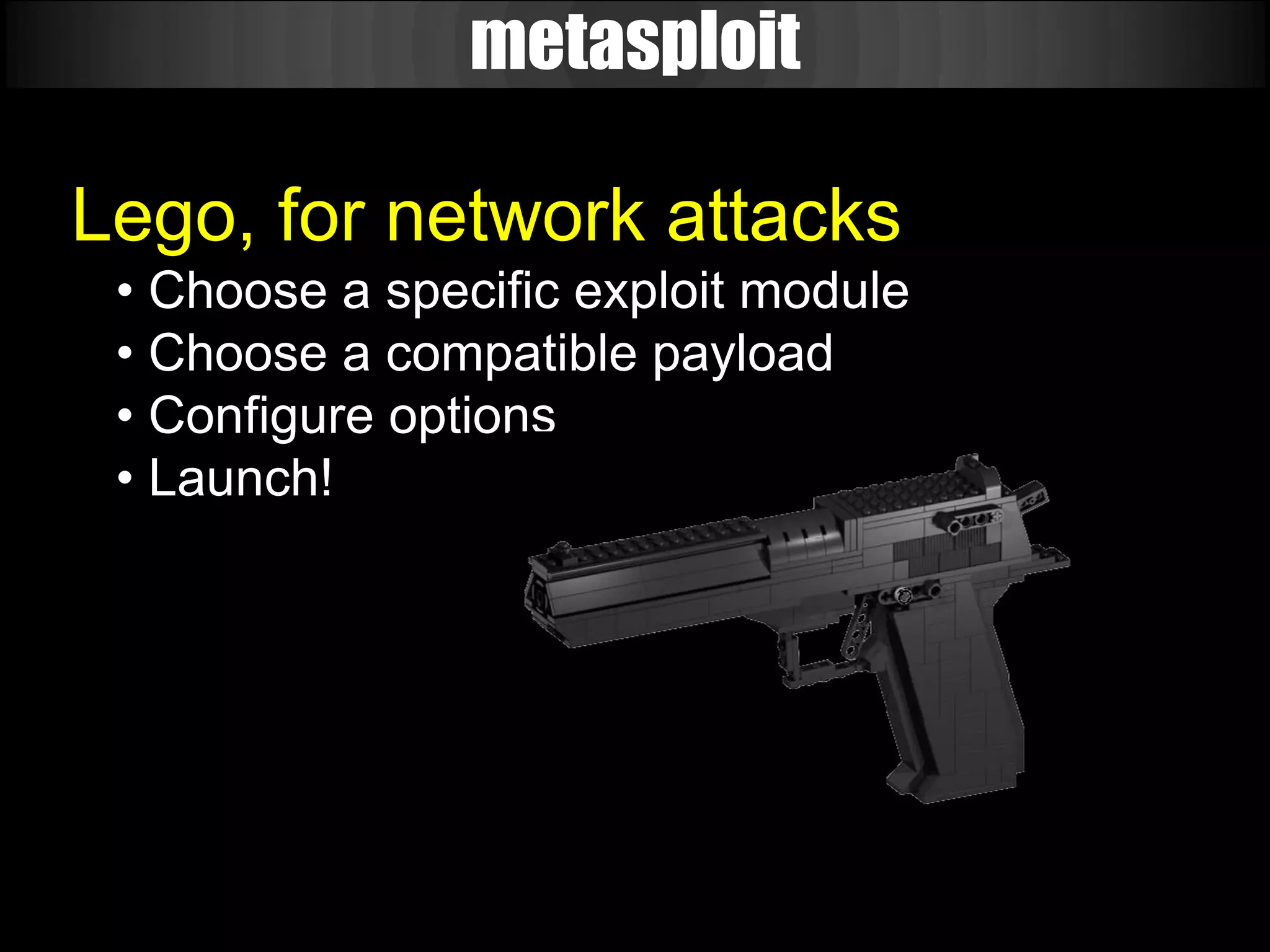 metasploit

Lego, for network attacks
 • Choose a specific exploit module
 • Choose a compatible payload
 • Configure options
 • Launch!
 