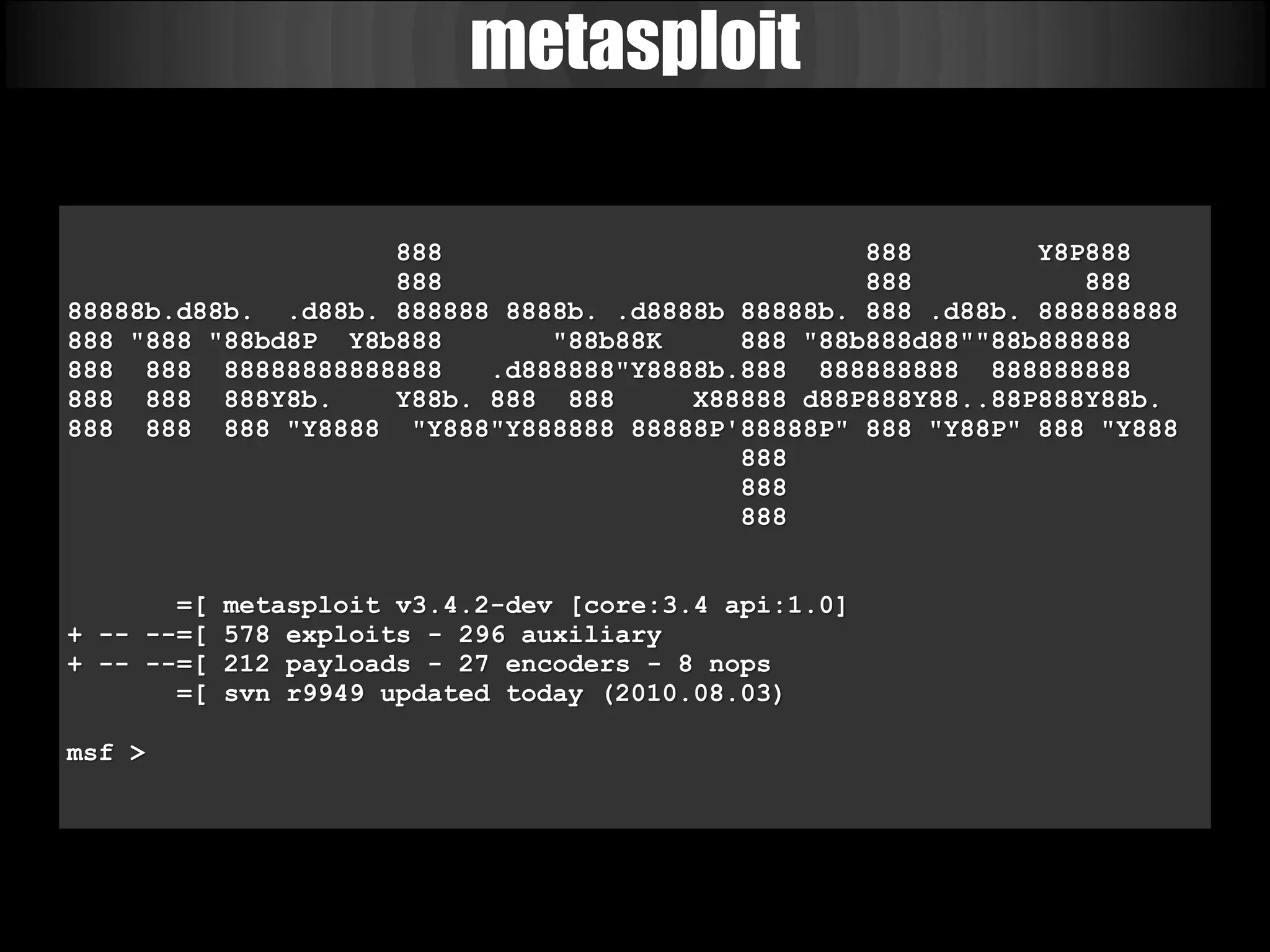 metasploit

                    888                           888        Y8P888
                    888                           888           888
88888b.d88b. .d88b. 888888 8888b. .d8888b 88888b. 888 .d88b. 888888888
888 "888 "88bd8P Y8b888       "88b88K     888 "88b888d88""88b888888
888 888 88888888888888    .d888888"Y8888b.888 888888888 888888888
888 888 888Y8b.     Y88b. 888 888      X88888 d88P888Y88..88P888Y88b.
888 888 888 "Y8888 "Y888"Y888888 88888P'88888P" 888 "Y88P" 888 "Y888
                                          888
                                          888
                                          888


       =[   metasploit v3.4.2-dev [core:3.4 api:1.0]
+ -- --=[   578 exploits - 296 auxiliary
+ -- --=[   212 payloads - 27 encoders - 8 nops
       =[   svn r9949 updated today (2010.08.03)

msf >
 