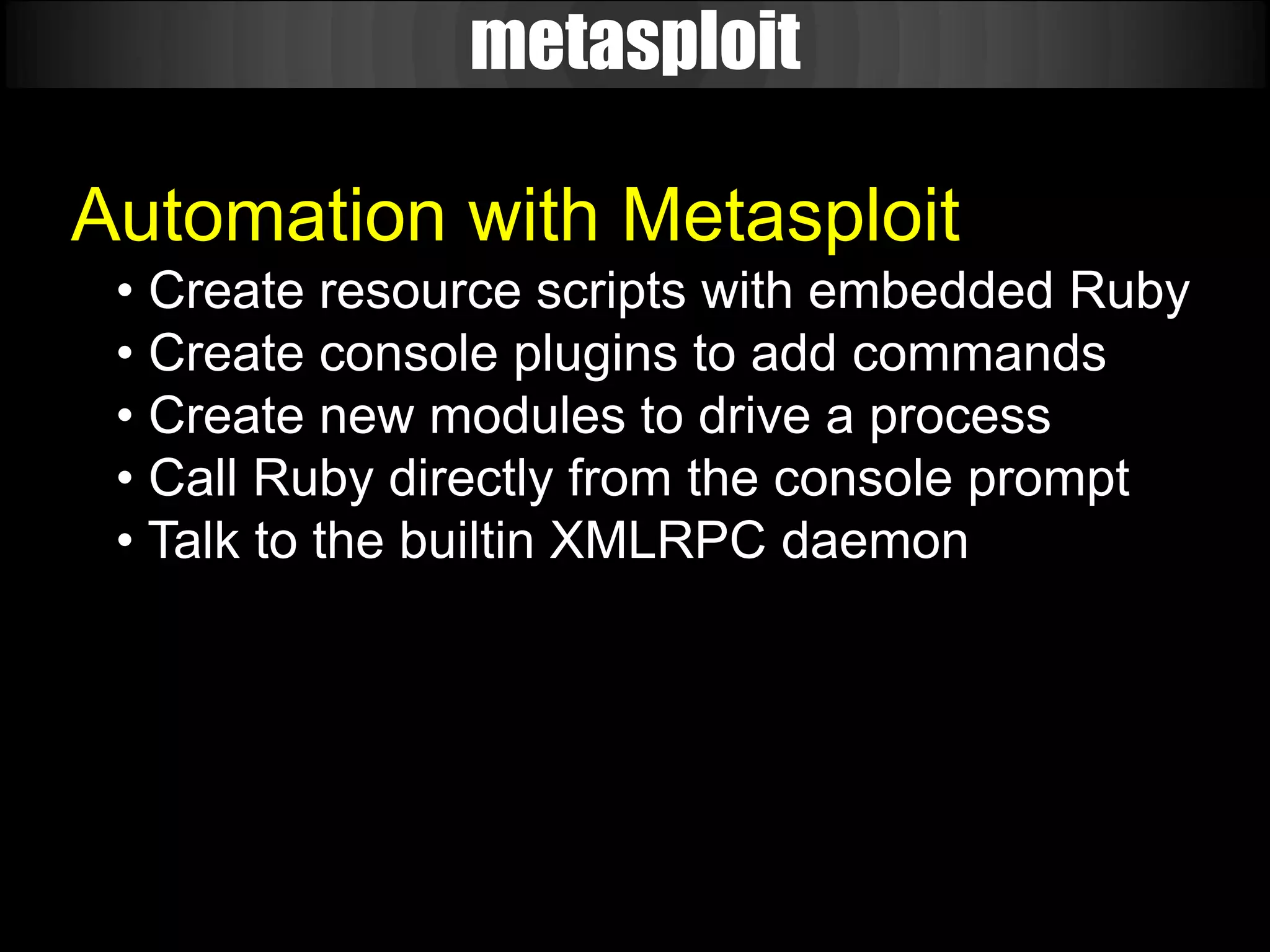 metasploit

Automation with Metasploit
 • Create resource scripts with embedded Ruby
 • Create console plugins to add commands
 • Create new modules to drive a process
 • Call Ruby directly from the console prompt
 • Talk to the builtin XMLRPC daemon
 